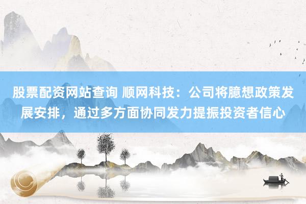股票配资网站查询 顺网科技：公司将臆想政策发展安排，通过多方面协同发力提振投资者信心