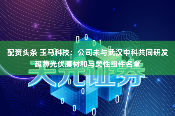 配资头条 玉马科技：公司未与武汉中科共同研发超薄光伏膜材和与柔性组件名堂