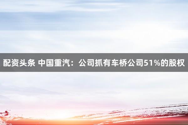 配资头条 中国重汽：公司抓有车桥公司51%的股权