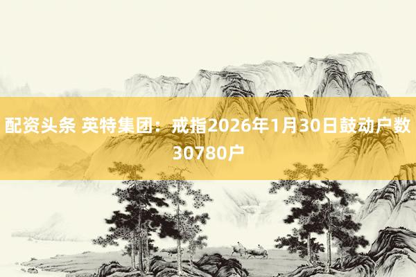 配资头条 英特集团：戒指2026年1月30日鼓动户数30780户