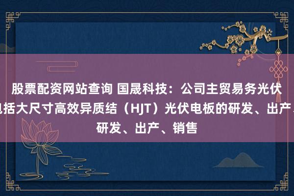 股票配资网站查询 国晟科技：公司主贸易务光伏板块包括大尺寸高效异质结（HJT）光伏电板的研发、出产、销售