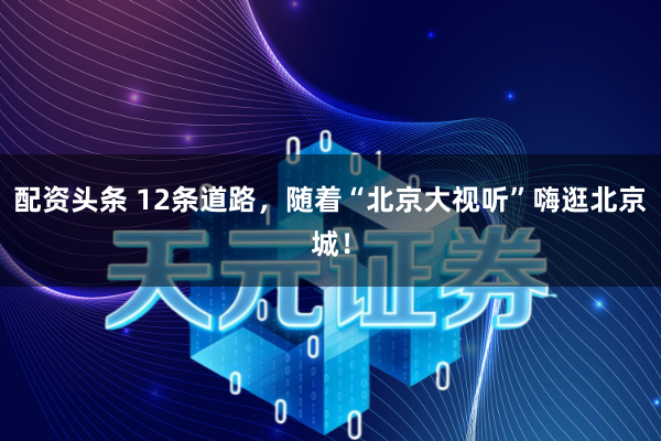 配资头条 12条道路，随着“北京大视听”嗨逛北京城！