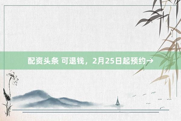 配资头条 可退钱，2月25日起预约→