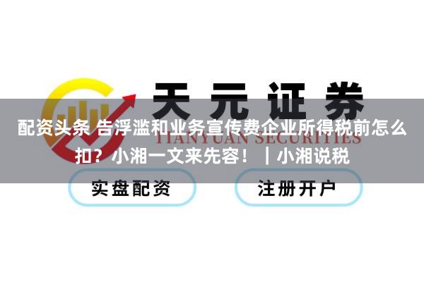 配资头条 告浮滥和业务宣传费企业所得税前怎么扣？小湘一文来先容！｜小湘说税