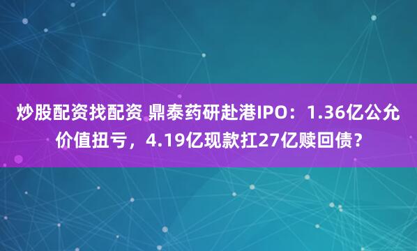 炒股配资找配资 鼎泰药研赴港IPO：1.36亿公允价值扭亏，4.19亿现款扛27亿赎回债？