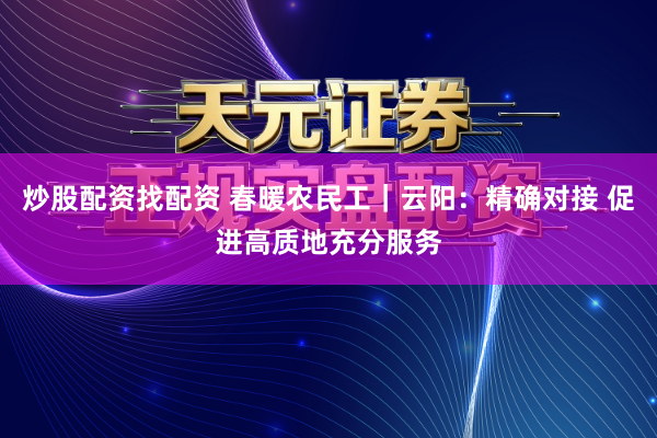 炒股配资找配资 春暖农民工｜云阳：精确对接 促进高质地充分服务