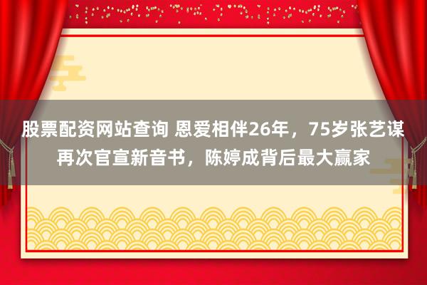 股票配资网站查询 恩爱相伴26年，75岁张艺谋再次官宣新音书，陈婷成背后最大赢家