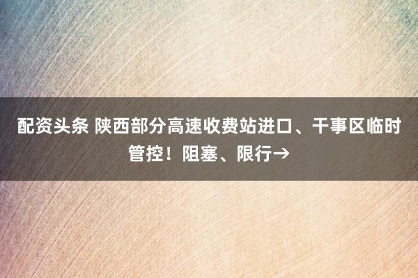 配资头条 陕西部分高速收费站进口、干事区临时管控！阻塞、限行→