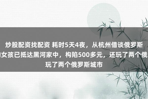 炒股配资找配资 耗时5天4夜，从杭州借谈俄罗斯回东北的女孩已抵达黑河家中，构陷500多元，还玩了两个俄罗斯城市