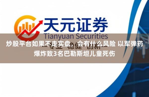 炒股平台如果不走实盘，会有什么风险 以军弹药爆炸致3名巴勒斯坦儿童死伤