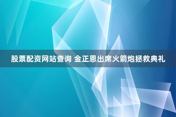 股票配资网站查询 金正恩出席火箭炮拯救典礼