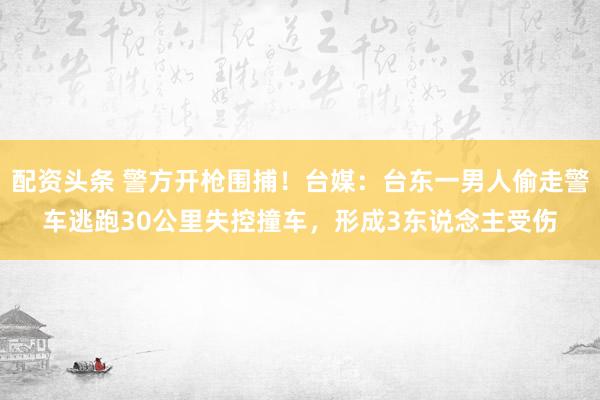 配资头条 警方开枪围捕！台媒：台东一男人偷走警车逃跑30公里失控撞车，形成3东说念主受伤
