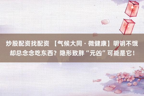 炒股配资找配资 【气候大同 · 微健康】明明不饿却总念念吃东西？隐形致胖“元凶”可能是它！