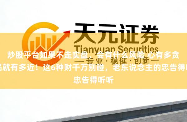 炒股平台如果不走实盘，会有什么风险 心有多贪，祸就有多近！这6种财千万别碰，老东说念主的忠告得听听