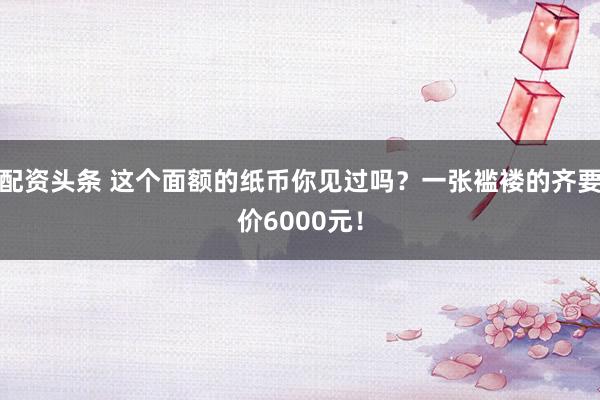 配资头条 这个面额的纸币你见过吗？一张褴褛的齐要价6000元！