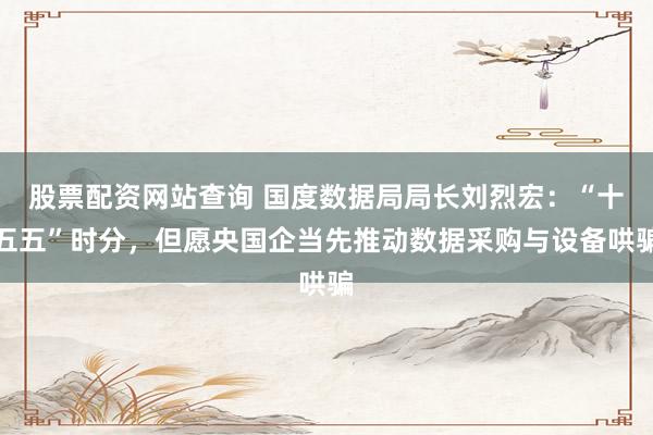 股票配资网站查询 国度数据局局长刘烈宏：“十五五”时分，但愿央国企当先推动数据采购与设备哄骗