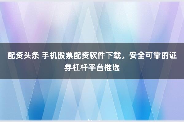 配资头条 手机股票配资软件下载，安全可靠的证券杠杆平台推选