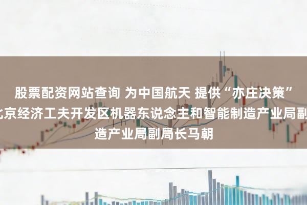 股票配资网站查询 为中国航天 提供“亦庄决策”——专访北京经济工夫开发区机器东说念主和智能制造产业局副局长马朝