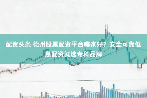 配资头条 德州股票配资平台哪家好？安全可靠低息配资就选专科品牌