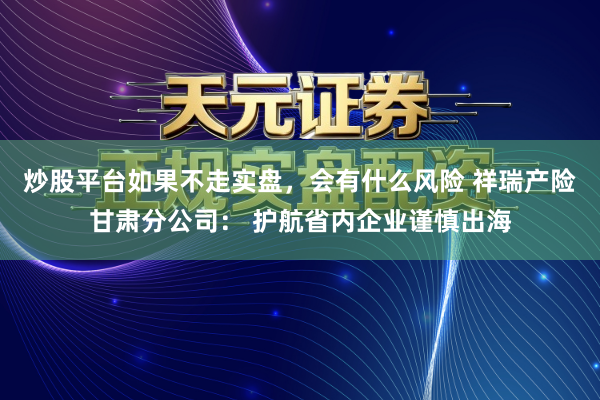 炒股平台如果不走实盘，会有什么风险 祥瑞产险甘肃分公司： 护航省内企业谨慎出海