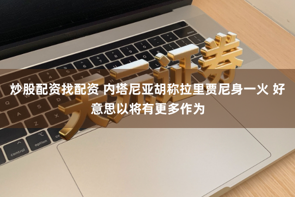 炒股配资找配资 内塔尼亚胡称拉里贾尼身一火 好意思以将有更多作为