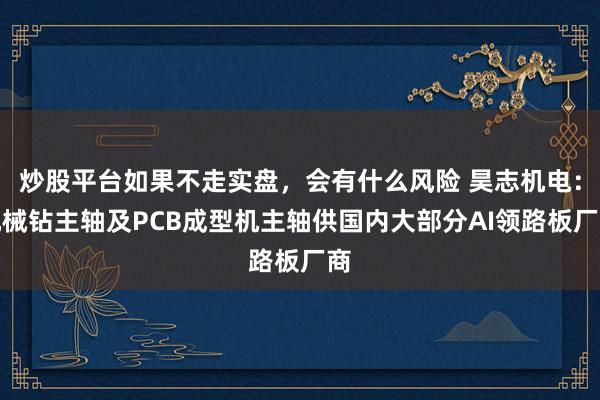 炒股平台如果不走实盘，会有什么风险 昊志机电：机械钻主轴及PCB成型机主轴供国内大部分AI领路板厂商