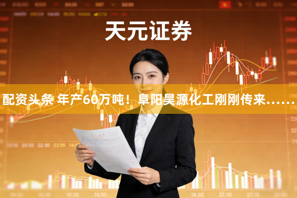 配资头条 年产60万吨！阜阳昊源化工刚刚传来……