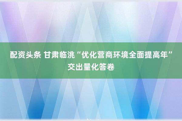 配资头条 甘肃临洮“优化营商环境全面提高年”交出量化答卷