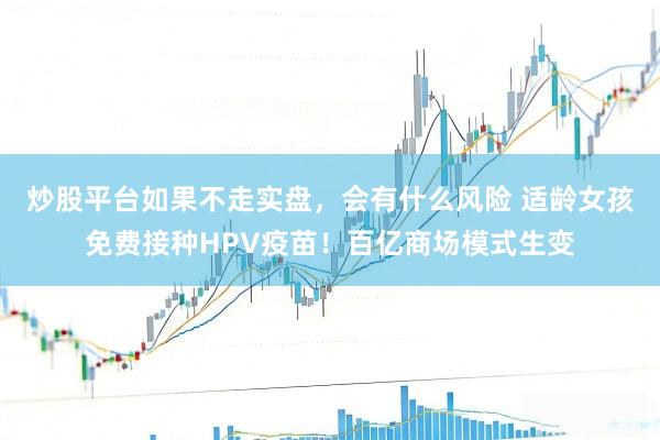 炒股平台如果不走实盘，会有什么风险 适龄女孩免费接种HPV疫苗！百亿商场模式生变