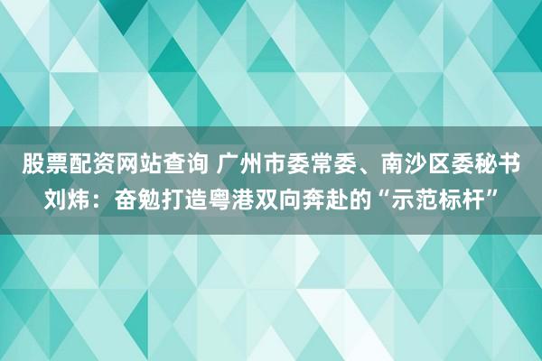 股票配资网站查询 广州市委常委、南沙区委秘书刘炜：奋勉打造粤港双向奔赴的“示范标杆”