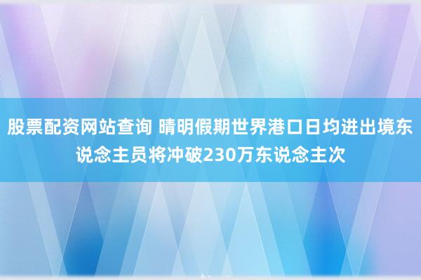 股票配资网站查询 晴明假期世界港口日均进出境东说念主员将冲破230万东说念主次